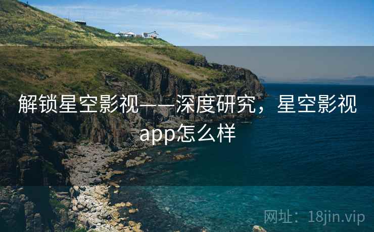 解锁星空影视——深度研究，星空影视app怎么样