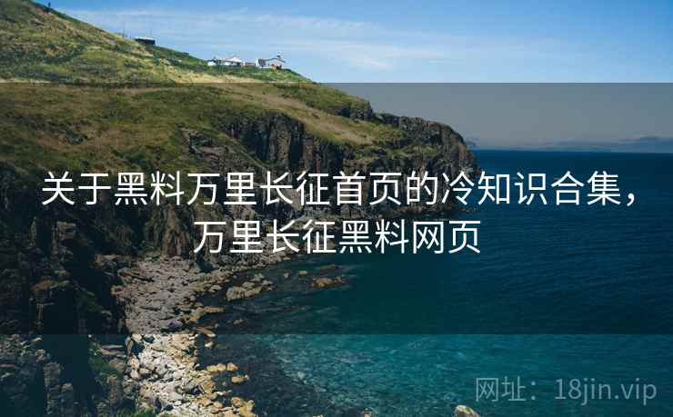 关于黑料万里长征首页的冷知识合集，万里长征黑料网页