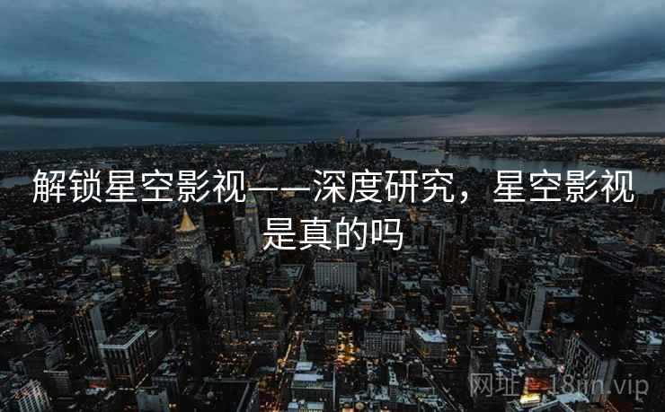 解锁星空影视——深度研究，星空影视是真的吗