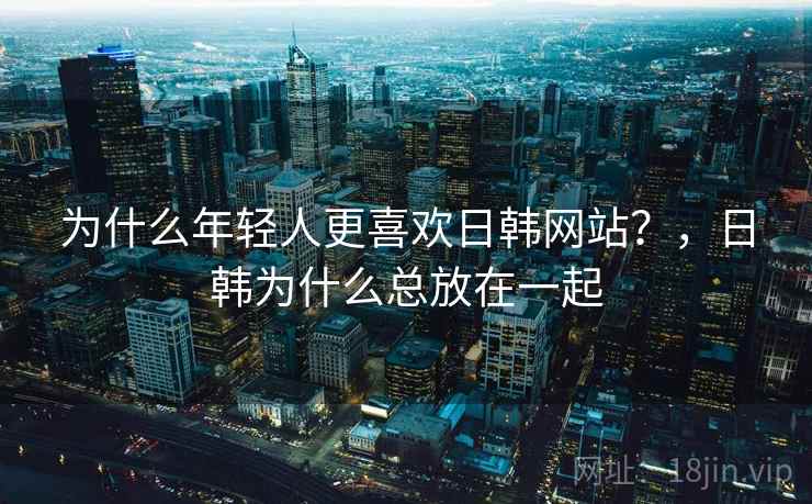 为什么年轻人更喜欢日韩网站？，日韩为什么总放在一起
