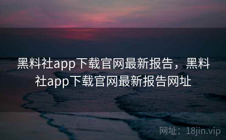 黑料社app下载官网最新报告，黑料社app下载官网最新报告网址